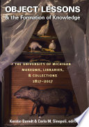 Object lessons & the formation of knowledge : the University of Michigan museums, libraries, & collections 1817-2017 /