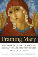 Framing Mary : the Mother of God in modern, revolutionary, and post-Soviet Russian culture /