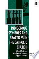 Indigenous symbols and practices in the Catholic Church : visual culture, missionization, and appropriation /