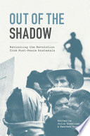 Out of the shadow : revisiting the revolution from post-peace Guatemala /