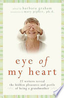 Eye of my heart : 27 writers reveal the hidden pleasures and perils of being a grandmother /