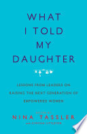 What I told my daughter : lessons from leaders on raising the next generation of empowered women /