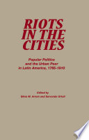 Riots in the cities : popular politics and the urban poor in Latin America, 1765-1910 /