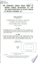 The Thomasina Jordan Indian Tribes of Virginia Federal Recognition Act and the Grand River Band of Ottawa Indians of Michigan Referral Act : hearing before the Committee on Indian Affairs, United States Senate, One Hundred Ninth Congress, second session, on S. 437, to expedite review of the Grand River Band of Ottawa Indians of Michigan to secure a timely and just determination of whether that group is entitled to recognition as a federal Indian tribe, S. 480, to extend federal recognition to the Chickahominy Indian Tribe, the Chickahominy Indian Tribe--Eastern Division, the Upper Mattaponi Tribe, the Rappahannock Tribe, Inc., the Monacan Indian Nation, and the Nansemond Indian Tribe, June 21, 2006, Washington, DC.