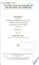 The future of Medicare : recognizing the need for chronic care coordination : hearing before the Special Committee on Aging, United States Senate, One Hundred Tenth Congress, first session, Washington, DC, May 9, 2007.