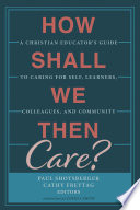 How shall we then care? : a Christian educator's guide to caring for the self, learners, colleagues, and community /