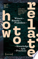 How to Relate : Wissen, Künste, Praktiken / Knowledge, Arts, Practices /