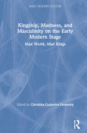 Kingship, madness, and masculinity on the early modern stage : mad world, mad kings /