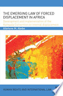 The emerging law of forced displacement in Africa : development and implementation of the Kampala Convention on Internal Displacement /