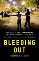 Bleeding out : the devastating consequences of urban violence--and a bold new plan for peace in the streets /