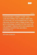 Shakespeare's sonnet story 1592-1598 : restoring the sonnets written to the Earl of Southampton to their original books and correlating them with personal phases of the plays of the sonnet period : with documentary evidence identifying Mistress Davenant as the Dark Lady /