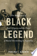 Black legend : the many lives of Raúl Grigera and the power of racial storytelling in Argentina /