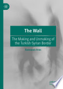 The Wall : The Making and Unmaking of the Turkish-Syrian Border /