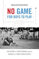 No game for boys to play : the history of youth football and the origins of a public health crisis /