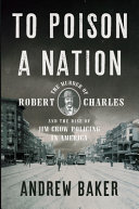 To poison a nation : the murder of Robert Charles and the rise of Jim Crow policing in America /