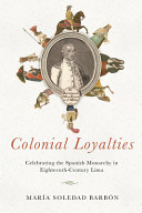 Colonial loyalities : celebrating the Spanish monarchy in eighteenth-century Lima /