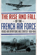 The rise and fall of the French Air Force : French air operations and strategy, 1900-1940 /