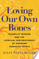 Loving our own bones : disability wisdom and the spiritual subversiveness of knowing ourselves whole /
