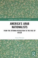 America's Arab nationalists : from the Ottoman revolution to the rise of Hitler /