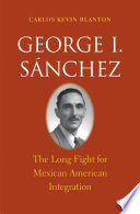 George I. Sánchez : the long fight for Mexican American integration /