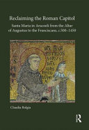 Reclaiming the Roman Capitol : Santa Maria in Aracoeli from the Altar of Augustus to the Franciscans, c.500-1450 /