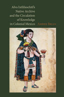 Alva Ixtlilxochitl's native archive and the circulation of knowledge in colonial Mexico /