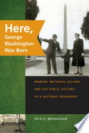 Here, George Washington was born : memory, material culture, and the public history of a national monument /