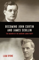 Becoming John Curtin and James Scullin : the making pf the modern Labor Party : 1876-1921 /