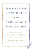 American Catholics in the Protestant imagination : rethinking the academic study of religion  /
