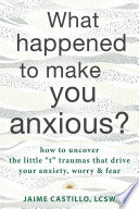 What happened to make you anxious? : how to uncover the little "t" traumas that drive your anxiety, worry, and fear /