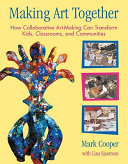 Making art together : how collaborative art-making can transform kids, classrooms, and communities /