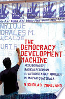 The democracy development machine : neoliberalism, radical pessimism, and authoritarian populism in Mayan Guatemala /