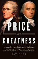 The price of greatness : Alexander Hamilton, James Madison, and the creation of American oligarchy /
