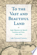 To the vast and beautiful land : Anglo migration into Spanish Louisiana and Texas, 1760s-1820s /