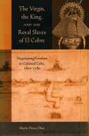 The Virgin, the king, and the royal slaves of El Cobre : negotiating freedom in colonial Cuba, 1670-1780 /