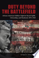 Duty beyond the battlefield : African American soldiers fight for racial uplift, citizenship, and manhood, 1870-1920 /