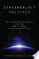 Otherworldly politics : the international relations of Star trek, Game of thrones, and Battlestar Galactica /