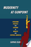 Modernity at gunpoint : firearms, politics, and culture in Mexico and Central America /