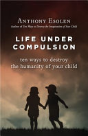 Life under compulsion : ten ways to destroy the humanity of your child /