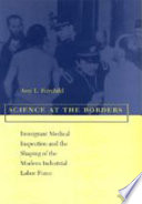 Science at the borders : immigrant medical inspection and the shaping of the modern industrial labor force /