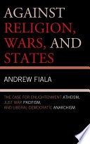 Against religion, wars, and states : the case for enlightenment atheism, just war pacifism, and liberal-democratic anarchism /