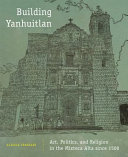 Building Yanhuitlan : art, politics, and religion in the Mixteca Alta since 1500 /