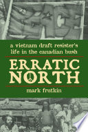 Erratic north : a Vietnam draft resister's life in the Canadian bush /