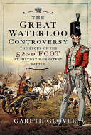The great Waterloo controversy : the story of the 52nd Foot at history's greatest battle /