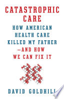 Catastrophic care : how American health care killed my father--and how we can fix it /