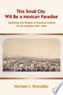 This small city will be a Mexican paradise : exploring the origins of Mexican culture in Los Angeles, 1821-1846 /