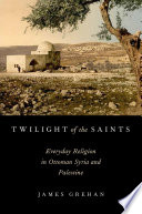 Twilight of the Saints : Everyday Religion in Ottoman Syria and Palestine /