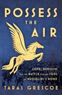 Possess the air : love, heroism, and the battle for the soul of Mussolini's Rome /