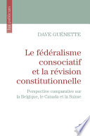 Le fédéralisme consociatif et la révision constitutionnelle : perspective comparative sur la Belgique, le Canada et la Suisse /