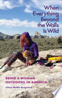 When everything beyond the walls is wild : being a woman outdoors in America /